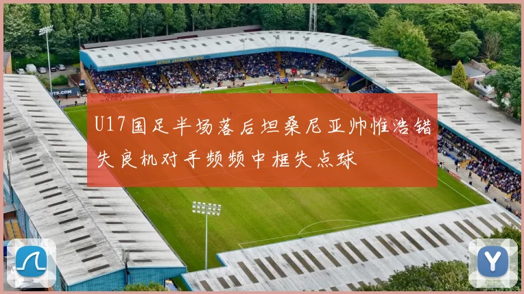 U17国足半场落后坦桑尼亚帅惟浩错失良机对手频频中框失点球