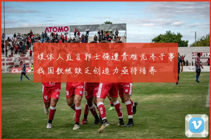 媒体人直言郭士强遭责难无济于事我国教练缺乏创造力亟待培养