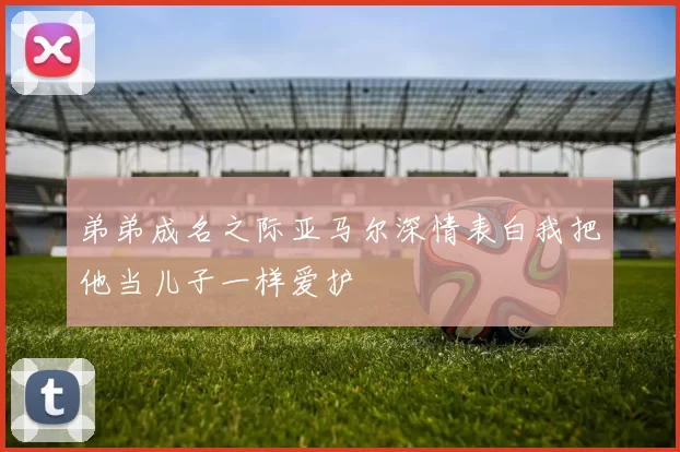 弟弟成名之际亚马尔深情表白我把他当儿子一样爱护