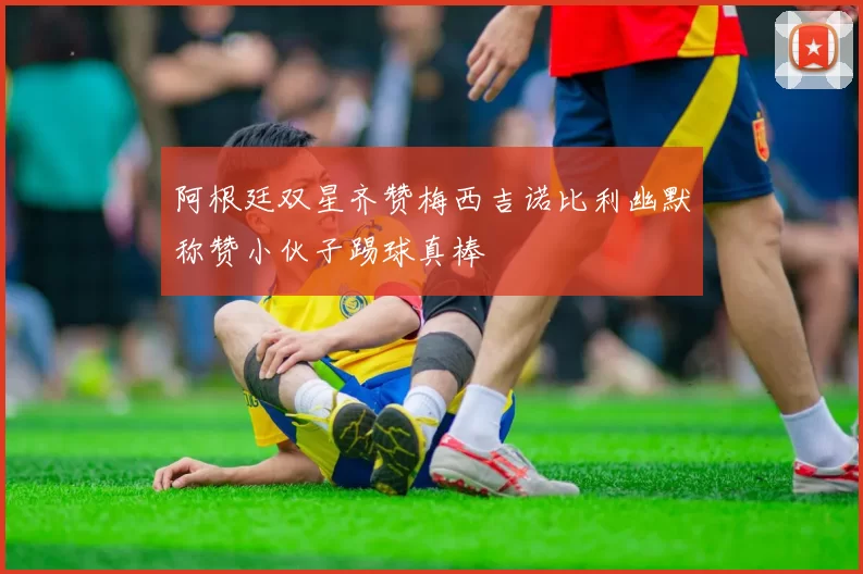 阿根廷双星齐赞梅西吉诺比利幽默称赞小伙子踢球真棒