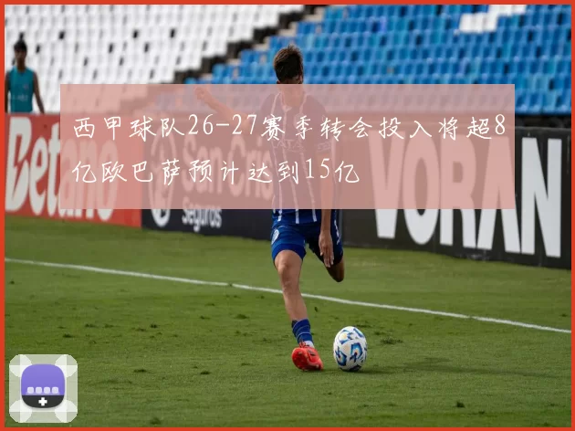 西甲球队26-27赛季转会投入将超8亿欧巴萨预计达到15亿