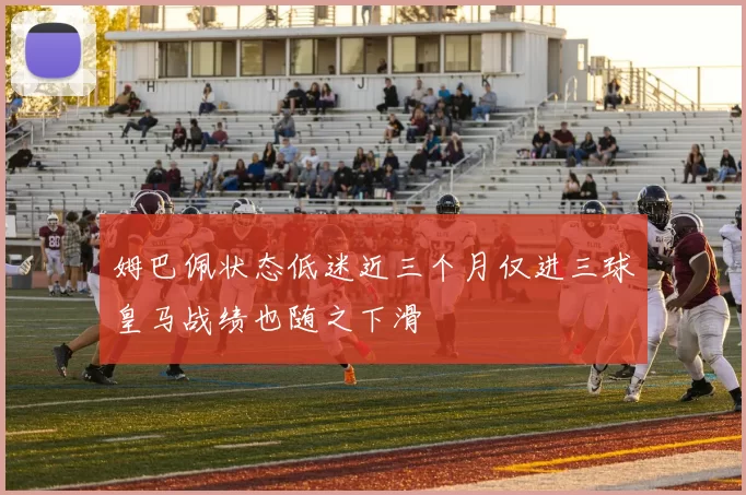 姆巴佩状态低迷近三个月仅进三球皇马战绩也随之下滑