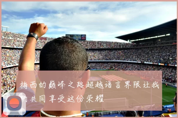 梅西的巅峰之路超越语言界限让我们共同享受这份荣耀