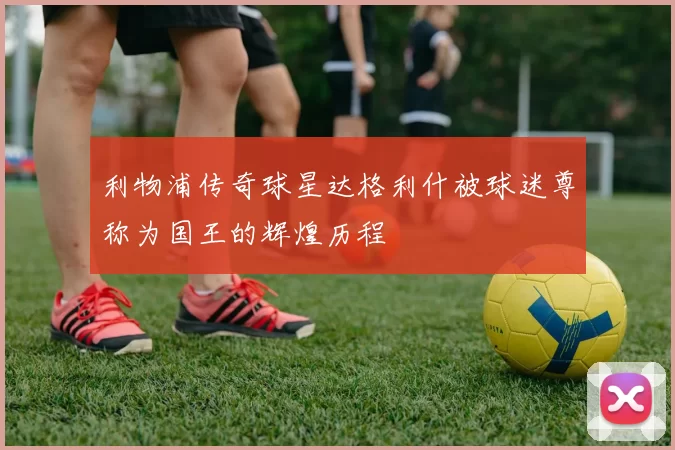 利物浦传奇球星达格利什被球迷尊称为国王的辉煌历程