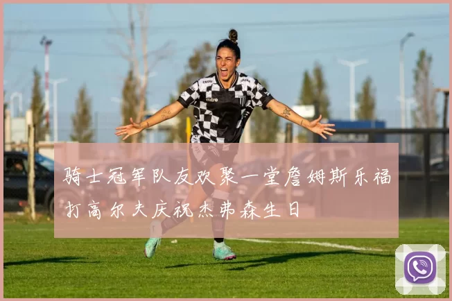 骑士冠军队友欢聚一堂詹姆斯乐福打高尔夫庆祝杰弗森生日