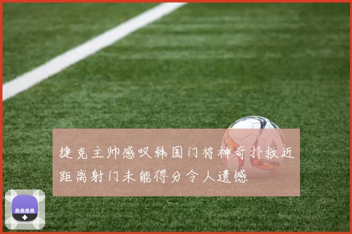 捷克主帅感叹韩国门将神奇扑救近距离射门未能得分令人遗憾