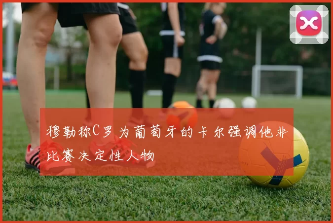 穆勒称C罗为葡萄牙的卡尔强调他非比赛决定性人物