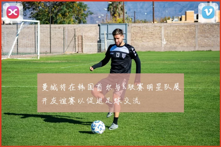 曼城将在韩国首尔与K联赛明星队展开友谊赛以促进足球交流