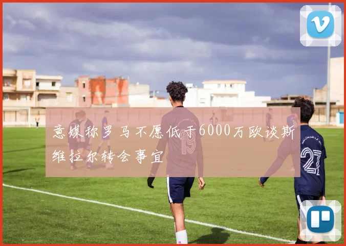 意媒称罗马不愿低于6000万欧谈斯维拉尔转会事宜