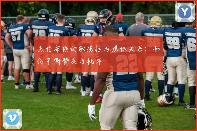 杰伦布朗的敏感性与媒体关系：如何平衡赞美与批评