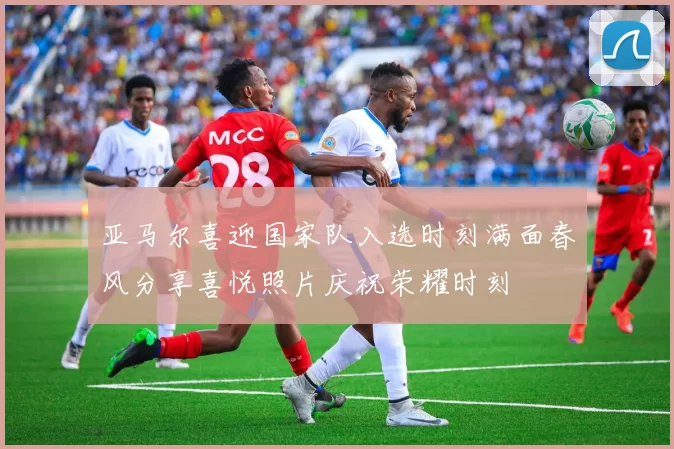 亚马尔喜迎国家队入选时刻满面春风分享喜悦照片庆祝荣耀时刻