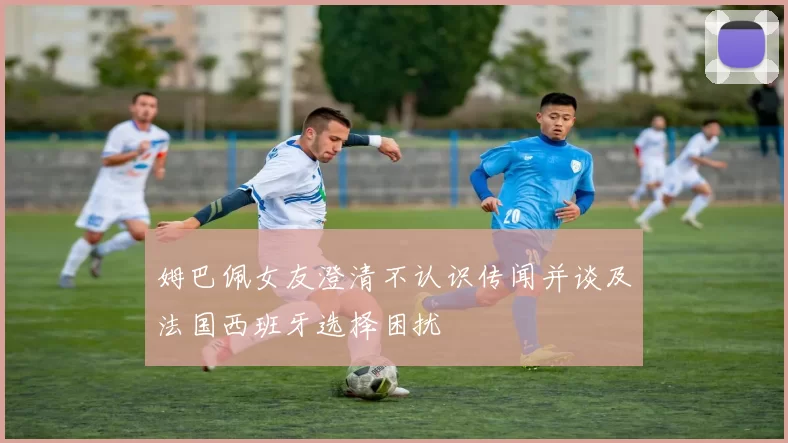 姆巴佩女友澄清不认识传闻并谈及法国西班牙选择困扰