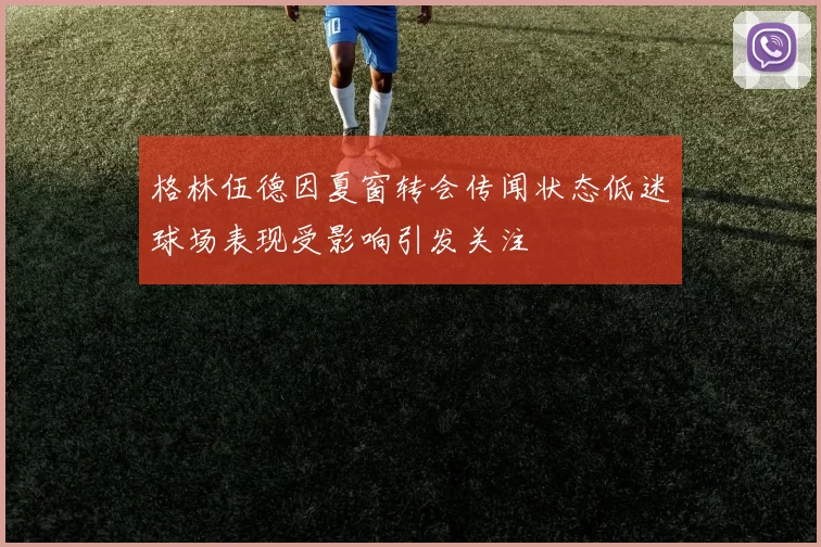 格林伍德因夏窗转会传闻状态低迷球场表现受影响引发关注