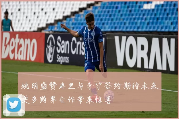 姚明盛赞库里与李宁签约期待未来更多跨界合作带来惊喜