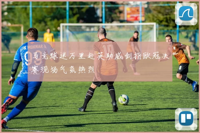 马竞球迷万里赴英助威剑指欧冠决赛现场气氛热烈