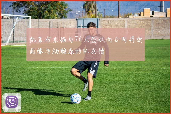 凯莱布乐福与76人签双向合同再续前缘与杨瀚森的队友情