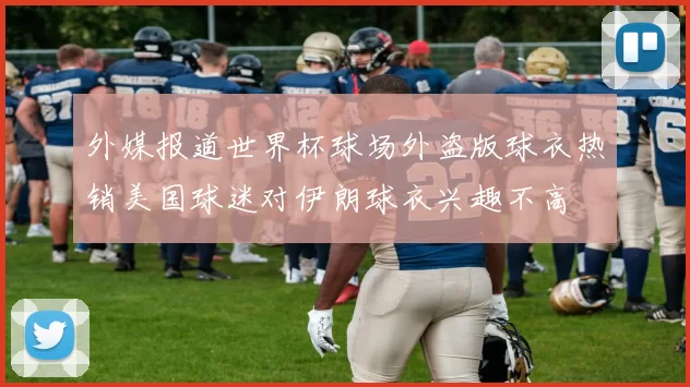 外媒报道世界杯球场外盗版球衣热销美国球迷对伊朗球衣兴趣不高