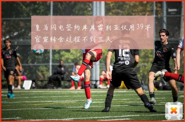 皇马闪电签约库库雷利亚仅用39字官宣转会过程不到三天