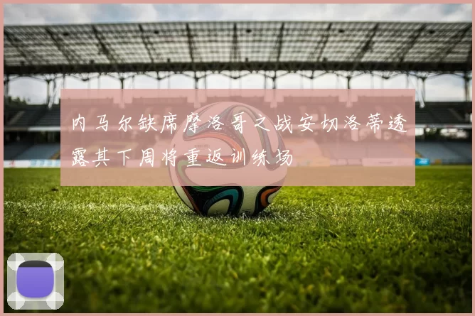 内马尔缺席摩洛哥之战安切洛蒂透露其下周将重返训练场